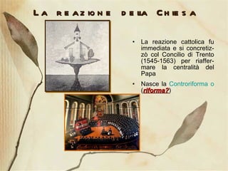 La reazione della Chiesa La reazione cattolica fu immediata e si concretiz-zò col Concilio di Trento (1545-1563) per riaffer-mare la centralità del Papa Nasce la  Controriforma o  ( riforma? ) 