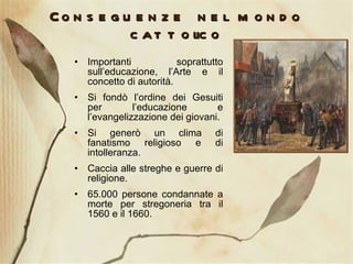 Conseguenze nel mondo cattolico Importanti soprattutto sull’educazione, l’Arte e il concetto di autorità. Si fondò l’ordine dei Gesuiti per l’educazione e l’evangelizzazione dei giovani. Si generò un clima di fanatismo religioso e di intolleranza. Caccia alle streghe e guerre di religione. 65.000 persone condannate a morte per stregoneria tra il 1560 e il 1660. 