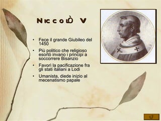 Niccolò V Fece il grande Giubileo del 1450 Più politico che religioso esortò invano i principi a soccorrere Bisanzio Favorì la pacificazione fra gli stati italiani a Lodi Umanista, diede inizio al mecenatismo papale 