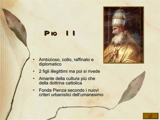 Pio II Ambizioso, colto, raffinato e diplomatico 2 figli illegittimi ma poi si rivede Amante della cultura più che della dottrina cattolica Fonda Pienza secondo i nuovi criteri urbanistici dell’umanesimo 