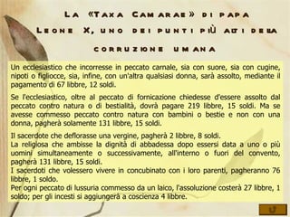 La «Taxa Camarae» di papa Leone X, uno dei punti più alti della corruzione umana   Un ecclesiastico che incorresse in peccato carnale, sia con suore, sia con cugine, nipoti o figliocce, sia, infine, con un'altra qualsiasi donna, sarà assolto, mediante il pagamento di 67 libbre, 12 soldi.  Se l'ecclesiastico, oltre al peccato di fornicazione chiedesse d'essere assolto dal peccato contro natura o di bestialità, dovrà pagare 219 libbre, 15 soldi. Ma se avesse commesso peccato contro natura con bambini o bestie e non con una donna, pagherà solamente 131 libbre, 15 soldi.  Il sacerdote che deflorasse una vergine, pagherà 2 libbre, 8 soldi.  La religiosa che ambisse la dignità di abbadessa dopo essersi data a uno o più uomini simultaneamente o successivamente, all'interno o fuori del convento, pagherà 131 libbre, 15 soldi.  I sacerdoti che volessero vivere in concubinato con i loro parenti, pagheranno 76 libbre, 1 soldo.  Per ogni peccato di lussuria commesso da un laico, l'assoluzione costerà 27 libbre, 1 soldo; per gli incesti si aggiungerà a coscienza 4 libbre.  