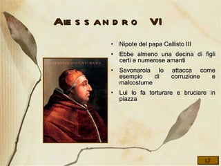 Alessandro VI Nipote del papa Callisto III Ebbe almeno una decina di figli certi e numerose amanti Savonarola lo attacca come esempio di corruzione e malcostume Lui lo fa torturare e bruciare in piazza 