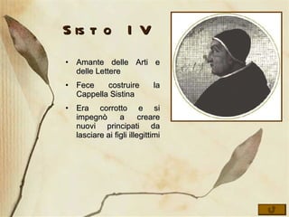 Sisto IV Amante delle Arti e delle Lettere Fece costruire la Cappella Sistina Era corrotto e si impegnò a creare nuovi principati da lasciare ai figli illegittimi 
