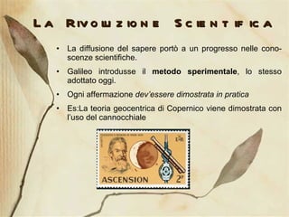 La Rivoluzione Scientifica La diffusione del sapere portò a un progresso nelle cono-scenze scientifiche. Galileo introdusse il  metodo sperimentale , lo stesso adottato oggi. Ogni affermazione  dev’essere dimostrata in pratica Es:La teoria geocentrica di Copernico viene dimostrata con l’uso del cannocchiale 