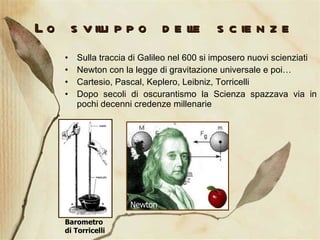 Lo sviluppo delle scienze Sulla traccia di Galileo nel 600 si imposero nuovi scienziati Newton con la legge di gravitazione universale e poi… Cartesio, Pascal, Keplero, Leibniz, Torricelli Dopo secoli di oscurantismo la Scienza spazzava via in pochi decenni credenze millenarie Newton Barometro di Torricelli 