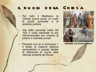 il ruolo della Chiesa Per tutto il Medioevo la Chiesa aveva avuto un ruolo di guida spirituale e di potenza politica. Già nella seconda metà del ‘400 il ruolo spirituale si era ridimensionato per smania di potere e interessi privati. Pertanto non le si riconosce + il diritto di imporre dottrine aprioristiche e questo facilita la diffusione di nuove idee ritenute eretiche da Roma. Raffaello e la scuola di Atene 