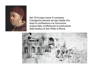 Nel 1514 papa Leone X concesse
l'indulgenza plenaria ad ogni fedele che
dopo la confessione e la comunione
avesse fatto un'offerta per la costruzione
della basilica di San Pietro a Roma.
 