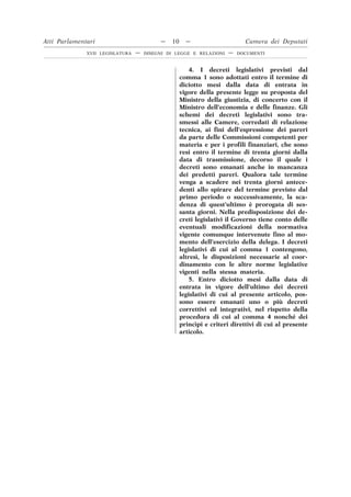 4. I decreti legislativi previsti dal
comma 1 sono adottati entro il termine di
diciotto mesi dalla data di entrata in
vigore della presente legge su proposta del
Ministro della giustizia, di concerto con il
Ministro dell’economia e delle finanze. Gli
schemi dei decreti legislativi sono tra-
smessi alle Camere, corredati di relazione
tecnica, ai fini dell’espressione dei pareri
da parte delle Commissioni competenti per
materia e per i profili finanziari, che sono
resi entro il termine di trenta giorni dalla
data di trasmissione, decorso il quale i
decreti sono emanati anche in mancanza
dei predetti pareri. Qualora tale termine
venga a scadere nei trenta giorni antece-
denti allo spirare del termine previsto dal
primo periodo o successivamente, la sca-
denza di quest’ultimo è prorogata di ses-
santa giorni. Nella predisposizione dei de-
creti legislativi il Governo tiene conto delle
eventuali modificazioni della normativa
vigente comunque intervenute fino al mo-
mento dell’esercizio della delega. I decreti
legislativi di cui al comma 1 contengono,
altresì, le disposizioni necessarie al coor-
dinamento con le altre norme legislative
vigenti nella stessa materia.
5. Entro diciotto mesi dalla data di
entrata in vigore dell’ultimo dei decreti
legislativi di cui al presente articolo, pos-
sono essere emanati uno o più decreti
correttivi ed integrativi, nel rispetto della
procedura di cui al comma 4 nonché dei
princìpi e criteri direttivi di cui al presente
articolo.
Atti Parlamentari — 10 — Camera dei Deputati
XVII LEGISLATURA — DISEGNI DI LEGGE E RELAZIONI — DOCUMENTI
 