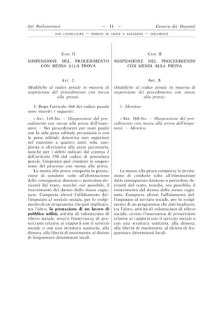 CAPO II
SOSPENSIONE DEL PROCEDIMENTO
CON MESSA ALLA PROVA
CAPO II
SOSPENSIONE DEL PROCEDIMENTO
CON MESSA ALLA PROVA
ART. 2.
(Modifiche al codice penale in materia di
sospensione del procedimento con messa
alla prova).
ART. 3.
(Modifiche al codice penale in materia di
sospensione del procedimento con messa
alla prova).
1. Dopo l’articolo 168 del codice penale
sono inseriti i seguenti:
1. Identico:
« ART. 168-bis. – (Sospensione del pro-
cedimento con messa alla prova dell’impu-
tato). – Nei procedimenti per reati puniti
con la sola pena edittale pecuniaria o con
la pena edittale detentiva non superiore
nel massimo a quattro anni, sola, con-
giunta o alternativa alla pena pecuniaria,
nonché per i delitti indicati dal comma 2
dell’articolo 550 del codice di procedura
penale, l’imputato può chiedere la sospen-
sione del processo con messa alla prova.
« ART. 168-bis. – (Sospensione del pro-
cedimento con messa alla prova dell’impu-
tato). – Identico.
La messa alla prova comporta la presta-
zione di condotte volte all’eliminazione
delle conseguenze dannose o pericolose de-
rivanti dal reato, nonché, ove possibile, il
risarcimento del danno dallo stesso cagio-
nato. Comporta altresì l’affidamento del-
l’imputato al servizio sociale, per lo svolgi-
mento di un programma che può implicare,
tra l’altro, la prestazione di un lavoro di
pubblica utilità, attività di volontariato di
rilievo sociale, ovvero l’osservanza di pre-
scrizioni relative ai rapporti con il servizio
sociale o con una struttura sanitaria, alla
dimora, alla libertà di movimento, al divieto
di frequentare determinati locali.
La messa alla prova comporta la presta-
zione di condotte volte all’eliminazione
delle conseguenze dannose o pericolose de-
rivanti dal reato, nonché, ove possibile, il
risarcimento del danno dallo stesso cagio-
nato. Comporta altresì l’affidamento del-
l’imputato al servizio sociale, per lo svolgi-
mento di un programma che può implicare,
tra l’altro, attività di volontariato di rilievo
sociale, ovvero l’osservanza di prescrizioni
relative ai rapporti con il servizio sociale o
con una struttura sanitaria, alla dimora,
alla libertà di movimento, al divieto di fre-
quentare determinati locali.
Atti Parlamentari — 11 — Camera dei Deputati
XVII LEGISLATURA — DISEGNI DI LEGGE E RELAZIONI — DOCUMENTI
 
