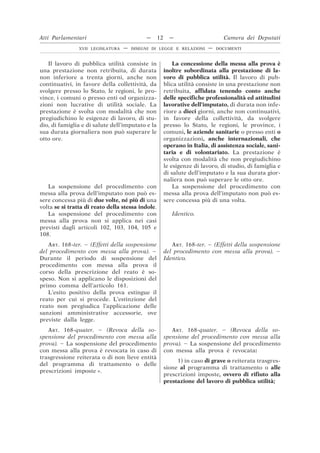 Il lavoro di pubblica utilità consiste in
una prestazione non retribuita, di durata
non inferiore a trenta giorni, anche non
continuativi, in favore della collettività, da
svolgere presso lo Stato, le regioni, le pro-
vince, i comuni o presso enti od organizza-
zioni non lucrative di utilità sociale. La
prestazione è svolta con modalità che non
pregiudichino le esigenze di lavoro, di stu-
dio, di famiglia e di salute dell’imputato e la
sua durata giornaliera non può superare le
otto ore.
La concessione della messa alla prova è
inoltre subordinata alla prestazione di la-
voro di pubblica utilità. Il lavoro di pub-
blica utilità consiste in una prestazione non
retribuita, affidata tenendo conto anche
delle specifiche professionalità ed attitudini
lavorative dell’imputato, di durata non infe-
riore a dieci giorni, anche non continuativi,
in favore della collettività, da svolgere
presso lo Stato, le regioni, le province, i
comuni, le aziende sanitarie o presso enti o
organizzazioni, anche internazionali, che
operano in Italia, di assistenza sociale, sani-
taria e di volontariato. La prestazione è
svolta con modalità che non pregiudichino
le esigenze di lavoro, di studio, di famiglia e
di salute dell’imputato e la sua durata gior-
naliera non può superare le otto ore.
La sospensione del procedimento con
messa alla prova dell’imputato non può es-
sere concessa più di due volte, né più di una
volta se si tratta di reato della stessa indole.
La sospensione del procedimento con
messa alla prova dell’imputato non può es-
sere concessa più di una volta.
La sospensione del procedimento con
messa alla prova non si applica nei casi
previsti dagli articoli 102, 103, 104, 105 e
108.
Identico.
ART. 168-ter. – (Effetti della sospensione
del procedimento con messa alla prova). –
Durante il periodo di sospensione del
procedimento con messa alla prova il
corso della prescrizione del reato è so-
speso. Non si applicano le disposizioni del
primo comma dell’articolo 161.
ART. 168-ter. – (Effetti della sospensione
del procedimento con messa alla prova). –
Identico.
L’esito positivo della prova estingue il
reato per cui si procede. L’estinzione del
reato non pregiudica l’applicazione delle
sanzioni amministrative accessorie, ove
previste dalla legge.
ART. 168-quater. – (Revoca della so-
spensione del procedimento con messa alla
prova). – La sospensione del procedimento
con messa alla prova è revocata in caso di
trasgressione reiterata o di non lieve entità
del programma di trattamento o delle
prescrizioni imposte ».
ART. 168-quater. – (Revoca della so-
spensione del procedimento con messa alla
prova). – La sospensione del procedimento
con messa alla prova è revocata:
1) in caso di grave o reiterata trasgres-
sione al programma di trattamento o alle
prescrizioni imposte, ovvero di rifiuto alla
prestazione del lavoro di pubblica utilità;
Atti Parlamentari — 12 — Camera dei Deputati
XVII LEGISLATURA — DISEGNI DI LEGGE E RELAZIONI — DOCUMENTI
 