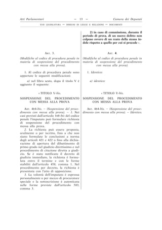 2) in caso di commissione, durante il
periodo di prova, di un nuovo delitto non
colposo ovvero di un reato della stessa in-
dole rispetto a quello per cui si procede ».
ART. 3.
(Modifiche al codice di procedura penale in
materia di sospensione del procedimento
con messa alla prova).
ART. 4.
(Modifiche al codice di procedura penale in
materia di sospensione del procedimento
con messa alla prova).
1. Al codice di procedura penale sono
apportate le seguenti modificazioni:
1. Identico:
a) nel libro sesto, dopo il titolo V è
aggiunto il seguente:
a) identico:
« TITOLO V-bis.
SOSPENSIONE DEL PROCEDIMENTO
CON MESSA ALLA PROVA
« TITOLO V-bis.
SOSPENSIONE DEL PROCEDIMENTO
CON MESSA ALLA PROVA
ART. 464-bis. – (Sospensione del proce-
dimento con messa alla prova). – 1. Nei
casi previsti dall’articolo 168-bis del codice
penale l’imputato può formulare richiesta
di sospensione del procedimento con
messa alla prova.
ART. 464-bis. – (Sospensione del proce-
dimento con messa alla prova). – Identico.
2. La richiesta può essere proposta,
oralmente o per iscritto, fino a che non
siano formulate le conclusioni a norma
degli articoli 421 e 422 o fino alla dichia-
razione di apertura del dibattimento di
primo grado nel giudizio direttissimo e nel
procedimento di citazione diretta a giudi-
zio. Se è stato notificato il decreto di
giudizio immediato, la richiesta è formu-
lata entro il termine e con le forme
stabiliti dall’articolo 458, comma 1. Nel
procedimento per decreto, la richiesta è
presentata con l’atto di opposizione.
3. La volontà dell’imputato è espressa
personalmente o per mezzo di procuratore
speciale e la sottoscrizione è autenticata
nelle forme previste dall’articolo 583,
comma 3.
Atti Parlamentari — 13 — Camera dei Deputati
XVII LEGISLATURA — DISEGNI DI LEGGE E RELAZIONI — DOCUMENTI
 