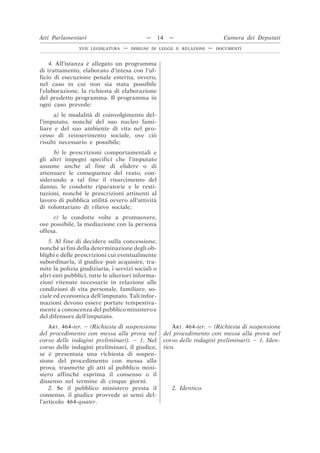4. All’istanza è allegato un programma
di trattamento, elaborato d’intesa con l’uf-
ficio di esecuzione penale esterna, ovvero,
nel caso in cui non sia stata possibile
l’elaborazione, la richiesta di elaborazione
del predetto programma. Il programma in
ogni caso prevede:
a) le modalità di coinvolgimento del-
l’imputato, nonché del suo nucleo fami-
liare e del suo ambiente di vita nel pro-
cesso di reinserimento sociale, ove ciò
risulti necessario e possibile;
b) le prescrizioni comportamentali e
gli altri impegni specifici che l’imputato
assume anche al fine di elidere o di
attenuare le conseguenze del reato, con-
siderando a tal fine il risarcimento del
danno, le condotte riparatorie e le resti-
tuzioni, nonché le prescrizioni attinenti al
lavoro di pubblica utilità ovvero all’attività
di volontariato di rilievo sociale;
c) le condotte volte a promuovere,
ove possibile, la mediazione con la persona
offesa.
5. Al fine di decidere sulla concessione,
nonché ai fini della determinazione degli ob-
blighi e delle prescrizioni cui eventualmente
subordinarla, il giudice può acquisire, tra-
mite la polizia giudiziaria, i servizi sociali o
altri enti pubblici, tutte le ulteriori informa-
zioni ritenute necessarie in relazione alle
condizioni di vita personale, familiare, so-
ciale ed economica dell’imputato. Tali infor-
mazioni devono essere portate tempestiva-
mente a conoscenza del pubblico ministero e
del difensore dell’imputato.
ART. 464-ter. – (Richiesta di sospensione
del procedimento con messa alla prova nel
corso delle indagini preliminari). – 1. Nel
corso delle indagini preliminari, il giudice,
se è presentata una richiesta di sospen-
sione del procedimento con messa alla
prova, trasmette gli atti al pubblico mini-
stero affinché esprima il consenso o il
dissenso nel termine di cinque giorni.
ART. 464-ter. – (Richiesta di sospensione
del procedimento con messa alla prova nel
corso delle indagini preliminari). – 1. Iden-
tico.
2. Se il pubblico ministero presta il
consenso, il giudice provvede ai sensi del-
l’articolo 464-quater.
2. Identico.
Atti Parlamentari — 14 — Camera dei Deputati
XVII LEGISLATURA — DISEGNI DI LEGGE E RELAZIONI — DOCUMENTI
 