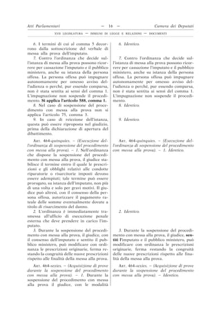 6. I termini di cui al comma 5 decor-
rono dalla sottoscrizione del verbale di
messa alla prova dell’imputato.
6. Identico.
7. Contro l’ordinanza che decide sul-
l’istanza di messa alla prova possono ricor-
rere per cassazione l’imputato e il pubblico
ministero, anche su istanza della persona
offesa. La persona offesa può impugnare
autonomamente per omesso avviso del-
l’udienza o perché, pur essendo comparsa,
non è stata sentita ai sensi del comma 1.
L’impugnazione non sospende il procedi-
mento. Si applica l’articolo 588, comma 1.
7. Contro l’ordinanza che decide sul-
l’istanza di messa alla prova possono ricor-
rere per cassazione l’imputato e il pubblico
ministero, anche su istanza della persona
offesa. La persona offesa può impugnare
autonomamente per omesso avviso del-
l’udienza o perché, pur essendo comparsa,
non è stata sentita ai sensi del comma 1.
L’impugnazione non sospende il procedi-
mento.
8. Nel caso di sospensione del proce-
dimento con messa alla prova non si
applica l’articolo 75, comma 3.
8. Identico.
9. In caso di reiezione dell’istanza,
questa può essere riproposta nel giudizio,
prima della dichiarazione di apertura del
dibattimento.
9. Identico.
ART. 464-quinquies. – (Esecuzione del-
l’ordinanza di sospensione del procedimento
con messa alla prova). – 1. Nell’ordinanza
che dispone la sospensione del procedi-
mento con messa alla prova, il giudice sta-
bilisce il termine entro il quale le prescri-
zioni e gli obblighi relativi alle condotte
riparatorie o risarcitorie imposti devono
essere adempiuti; tale termine può essere
prorogato, su istanza dell’imputato, non più
di una volta e solo per gravi motivi. Il giu-
dice può altresì, con il consenso della per-
sona offesa, autorizzare il pagamento ra-
teale delle somme eventualmente dovute a
titolo di risarcimento del danno.
ART. 464-quinquies. – (Esecuzione del-
l’ordinanza di sospensione del procedimento
con messa alla prova). – 1. Identico.
2. L’ordinanza è immediatamente tra-
smessa all’ufficio di esecuzione penale
esterna che deve prendere in carico l’im-
putato.
2. Identico.
3. Durante la sospensione del procedi-
mento con messa alla prova, il giudice, con
il consenso dell’imputato e sentito il pub-
blico ministero, può modificare con ordi-
nanza le prescrizioni originarie, ferma re-
stando la congruità delle nuove prescrizioni
rispetto alle finalità della messa alla prova.
3. Durante la sospensione del procedi-
mento con messa alla prova, il giudice, sen-
titi l’imputato e il pubblico ministero, può
modificare con ordinanza le prescrizioni
originarie, ferma restando la congruità
delle nuove prescrizioni rispetto alle fina-
lità della messa alla prova.
ART. 464-sexies. – (Acquisizione di prove
durante la sospensione del procedimento
con messa alla prova). – 1. Durante la
sospensione del procedimento con messa
alla prova il giudice, con le modalità
ART. 464-sexies. – (Acquisizione di prove
durante la sospensione del procedimento
con messa alla prova). – Identico.
Atti Parlamentari — 16 — Camera dei Deputati
XVII LEGISLATURA — DISEGNI DI LEGGE E RELAZIONI — DOCUMENTI
 
