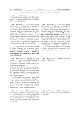 stabilite per il dibattimento, acquisisce, a
richiesta di parte, le prove non rinviabili e
quelle che possono condurre al proscio-
glimento dell’imputato.
ART. 464-septies. – (Esito della messa
alla prova). – 1. Decorso il periodo di
sospensione del procedimento con messa
alla prova, il giudice dichiara con sentenza
estinto il reato se, tenuto conto del com-
portamento dell’imputato, ritiene che la
prova abbia avuto esito positivo. A tale
fine acquisisce la relazione conclusiva del-
l’ufficio di esecuzione penale esterna che
ha preso in carico l’imputato e fissa
l’udienza per la valutazione dandone av-
viso alle parti e alla persona offesa.
ART. 464-septies. – (Esito della messa
alla prova). – 1. Decorso il periodo di
sospensione del procedimento con messa
alla prova, il giudice dichiara con sentenza
estinto il reato se, tenuto conto del com-
portamento dell’imputato e del rispetto
delle prescrizioni stabilite, ritiene che la
prova abbia avuto esito positivo. A tale
fine acquisisce la relazione conclusiva del-
l’ufficio di esecuzione penale esterna che
ha preso in carico l’imputato e fissa
l’udienza per la valutazione dandone av-
viso alle parti e alla persona offesa.
2. In caso di esito negativo della prova,
il giudice dispone con ordinanza che il
processo riprenda il suo corso. Le infor-
mazioni acquisite ai fini e durante il
procedimento di messa alla prova non
sono utilizzabili.
2. In caso di esito negativo della prova,
il giudice dispone con ordinanza che il
processo riprenda il suo corso.
ART. 464-octies. – (Revoca dell’ordi-
nanza). – 1. La revoca dell’ordinanza di
sospensione del procedimento con messa
alla prova è disposta anche d’ufficio dal
giudice con ordinanza.
ART. 464-octies. – (Revoca dell’ordi-
nanza). – Identico.
2. Al fine di cui al comma 1 del
presente articolo il giudice fissa l’udienza
ai sensi dell’articolo 127 per la valutazione
dei presupposti della revoca, dandone av-
viso alle parti e alla persona offesa almeno
dieci giorni prima.
3. L’ordinanza di revoca è ricorribile
per cassazione per violazione di legge.
4. Quando l’ordinanza di revoca è di-
venuta definitiva, il procedimento riprende
il suo corso dal momento in cui era
rimasto sospeso e cessa l’esecuzione delle
prescrizioni e degli obblighi imposti.
ART. 464-novies. – (Divieto di ripropo-
sizione della richiesta di messa alla prova).
– 1. Nei casi di cui all’articolo 464-septies,
comma 2, ovvero di revoca dell’ordinanza
di sospensione del procedimento con
messa alla prova, l’istanza non può essere
riproposta »;
ART. 464-novies. – (Divieto di ripropo-
sizione della richiesta di messa alla prova).
– Identico »;
Atti Parlamentari — 17 — Camera dei Deputati
XVII LEGISLATURA — DISEGNI DI LEGGE E RELAZIONI — DOCUMENTI
 