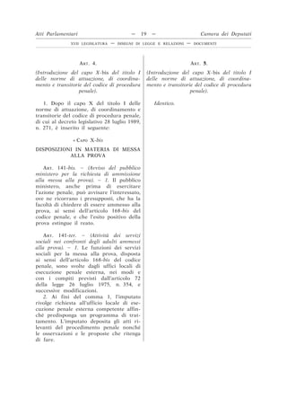 ART. 4.
(Introduzione del capo X-bis del titolo I
delle norme di attuazione, di coordina-
mento e transitorie del codice di procedura
penale).
ART. 5.
(Introduzione del capo X-bis del titolo I
delle norme di attuazione, di coordina-
mento e transitorie del codice di procedura
penale).
1. Dopo il capo X del titolo I delle
norme di attuazione, di coordinamento e
transitorie del codice di procedura penale,
di cui al decreto legislativo 28 luglio 1989,
n. 271, è inserito il seguente:
Identico.
« CAPO X-bis
DISPOSIZIONI IN MATERIA DI MESSA
ALLA PROVA
ART. 141-bis. – (Avviso del pubblico
ministero per la richiesta di ammissione
alla messa alla prova). – 1. Il pubblico
ministero, anche prima di esercitare
l’azione penale, può avvisare l’interessato,
ove ne ricorrano i presupposti, che ha la
facoltà di chiedere di essere ammesso alla
prova, ai sensi dell’articolo 168-bis del
codice penale, e che l’esito positivo della
prova estingue il reato.
ART. 141-ter. – (Attività dei servizi
sociali nei confronti degli adulti ammessi
alla prova). – 1. Le funzioni dei servizi
sociali per la messa alla prova, disposta
ai sensi dell’articolo 168-bis del codice
penale, sono svolte dagli uffici locali di
esecuzione penale esterna, nei modi e
con i compiti previsti dall’articolo 72
della legge 26 luglio 1975, n. 354, e
successive modificazioni.
2. Ai fini del comma 1, l’imputato
rivolge richiesta all’ufficio locale di ese-
cuzione penale esterna competente affin-
ché predisponga un programma di trat-
tamento. L’imputato deposita gli atti ri-
levanti del procedimento penale nonché
le osservazioni e le proposte che ritenga
di fare.
Atti Parlamentari — 19 — Camera dei Deputati
XVII LEGISLATURA — DISEGNI DI LEGGE E RELAZIONI — DOCUMENTI
 
