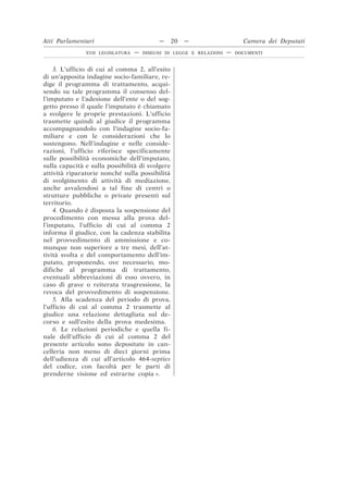3. L’ufficio di cui al comma 2, all’esito
di un’apposita indagine socio-familiare, re-
dige il programma di trattamento, acqui-
sendo su tale programma il consenso del-
l’imputato e l’adesione dell’ente o del sog-
getto presso il quale l’imputato è chiamato
a svolgere le proprie prestazioni. L’ufficio
trasmette quindi al giudice il programma
accompagnandolo con l’indagine socio-fa-
miliare e con le considerazioni che lo
sostengono. Nell’indagine e nelle conside-
razioni, l’ufficio riferisce specificamente
sulle possibilità economiche dell’imputato,
sulla capacità e sulla possibilità di svolgere
attività riparatorie nonché sulla possibilità
di svolgimento di attività di mediazione,
anche avvalendosi a tal fine di centri o
strutture pubbliche o private presenti sul
territorio.
4. Quando è disposta la sospensione del
procedimento con messa alla prova del-
l’imputato, l’ufficio di cui al comma 2
informa il giudice, con la cadenza stabilita
nel provvedimento di ammissione e co-
munque non superiore a tre mesi, dell’at-
tività svolta e del comportamento dell’im-
putato, proponendo, ove necessario, mo-
difiche al programma di trattamento,
eventuali abbreviazioni di esso ovvero, in
caso di grave o reiterata trasgressione, la
revoca del provvedimento di sospensione.
5. Alla scadenza del periodo di prova,
l’ufficio di cui al comma 2 trasmette al
giudice una relazione dettagliata sul de-
corso e sull’esito della prova medesima.
6. Le relazioni periodiche e quella fi-
nale dell’ufficio di cui al comma 2 del
presente articolo sono depositate in can-
celleria non meno di dieci giorni prima
dell’udienza di cui all’articolo 464-septies
del codice, con facoltà per le parti di
prenderne visione ed estrarne copia ».
Atti Parlamentari — 20 — Camera dei Deputati
XVII LEGISLATURA — DISEGNI DI LEGGE E RELAZIONI — DOCUMENTI
 