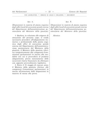 ART. 6.
(Disposizioni in materia di pianta organica
degli uffici locali di esecuzione penale esterna
del Dipartimento dell’amministrazione pe-
nitenziaria del Ministero della giustizia).
ART. 7.
(Disposizioni in materia di pianta organica
degli uffici locali di esecuzione penale esterna
del Dipartimento dell’amministrazione pe-
nitenziaria del Ministero della giustizia).
1. Qualora, in relazione alle esigenze di
attuazione del presente capo, si renda
necessario procedere all’adeguamento nu-
merico e professionale della pianta orga-
nica degli uffici di esecuzione penale
esterna del Dipartimento dell’amministra-
zione penitenziaria del Ministero della
giustizia, il Ministro della giustizia riferi-
sce tempestivamente alle competenti Com-
missioni parlamentari in merito alle mo-
dalità con cui si provvederà al predetto
adeguamento, previo stanziamento delle
occorrenti risorse finanziarie da effettuare
con apposito provvedimento legislativo.
Identico.
2. Entro il 31 maggio di ciascun anno,
il Ministro della giustizia riferisce alle
competenti Commissioni parlamentari in
merito all’attuazione delle disposizioni in
materia di messa alla prova.
Atti Parlamentari — 22 — Camera dei Deputati
XVII LEGISLATURA — DISEGNI DI LEGGE E RELAZIONI — DOCUMENTI
 