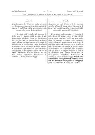 ART. 7.
(Regolamento del Ministro della giustizia
per disciplinare le convenzioni in materia di
lavoro di pubblica utilità conseguente alla
messa alla prova dell’imputato).
ART. 8.
(Regolamento del Ministro della giustizia
per disciplinare le convenzioni in materia di
lavoro di pubblica utilità conseguente alla
messa alla prova dell’imputato).
1. Ai sensi dell’articolo 17, comma 3,
della legge 23 agosto 1988, n. 400, il Mi-
nistro della giustizia, entro tre mesi dalla
data di entrata in vigore della presente
legge, adotta un regolamento allo scopo di
disciplinare le convenzioni che il Ministero
della giustizia o, su delega di quest’ultimo,
il presidente del tribunale, può stipulare
con gli enti o le organizzazioni di cui al
terzo comma dell’articolo 168-bis del co-
dice penale, introdotto dall’articolo 2,
comma 1, della presente legge.
1. Ai sensi dell’articolo 17, comma 3,
della legge 23 agosto 1988, n. 400, il Mi-
nistro della giustizia, entro tre mesi dalla
data di entrata in vigore della presente
legge, adotta un regolamento allo scopo di
disciplinare le convenzioni che il Ministero
della giustizia o, su delega di quest’ultimo,
il presidente del tribunale, può stipulare
con gli enti o le organizzazioni di cui al
terzo comma dell’articolo 168-bis del co-
dice penale, introdotto dall’articolo 3,
comma 1, della presente legge. I testi delle
convenzioni sono pubblicati nel sito inter-
net del Ministero della giustizia e raggrup-
pati per distretto di corte di appello.
Atti Parlamentari — 23 — Camera dei Deputati
XVII LEGISLATURA — DISEGNI DI LEGGE E RELAZIONI — DOCUMENTI
 