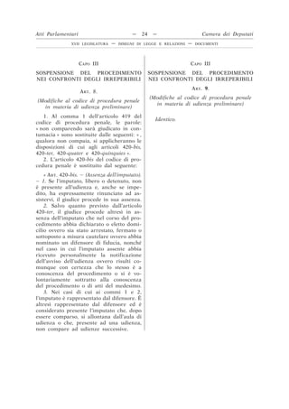 CAPO III
SOSPENSIONE DEL PROCEDIMENTO
NEI CONFRONTI DEGLI IRREPERIBILI
CAPO III
SOSPENSIONE DEL PROCEDIMENTO
NEI CONFRONTI DEGLI IRREPERIBILI
ART. 8.
(Modifiche al codice di procedura penale
in materia di udienza preliminare)
ART. 9.
(Modifiche al codice di procedura penale
in materia di udienza preliminare)
1. Al comma 1 dell’articolo 419 del
codice di procedura penale, le parole:
« non comparendo sarà giudicato in con-
tumacia » sono sostituite dalle seguenti: « ,
qualora non compaia, si applicheranno le
disposizioni di cui agli articoli 420-bis,
420-ter, 420-quater e 420-quinquies ».
Identico.
2. L’articolo 420-bis del codice di pro-
cedura penale è sostituito dal seguente:
« ART. 420-bis. – (Assenza dell’imputato).
– 1. Se l’imputato, libero o detenuto, non
è presente all’udienza e, anche se impe-
dito, ha espressamente rinunciato ad as-
sistervi, il giudice procede in sua assenza.
2. Salvo quanto previsto dall’articolo
420-ter, il giudice procede altresì in as-
senza dell’imputato che nel corso del pro-
cedimento abbia dichiarato o eletto domi-
cilio ovvero sia stato arrestato, fermato o
sottoposto a misura cautelare ovvero abbia
nominato un difensore di fiducia, nonché
nel caso in cui l’imputato assente abbia
ricevuto personalmente la notificazione
dell’avviso dell’udienza ovvero risulti co-
munque con certezza che lo stesso è a
conoscenza del procedimento o si è vo-
lontariamente sottratto alla conoscenza
del procedimento o di atti del medesimo.
3. Nei casi di cui ai commi 1 e 2,
l’imputato è rappresentato dal difensore. È
altresì rappresentato dal difensore ed è
considerato presente l’imputato che, dopo
essere comparso, si allontana dall’aula di
udienza o che, presente ad una udienza,
non compare ad udienze successive.
Atti Parlamentari — 24 — Camera dei Deputati
XVII LEGISLATURA — DISEGNI DI LEGGE E RELAZIONI — DOCUMENTI
 