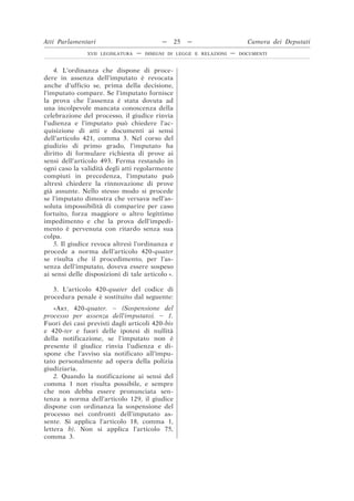 4. L’ordinanza che dispone di proce-
dere in assenza dell’imputato è revocata
anche d’ufficio se, prima della decisione,
l’imputato compare. Se l’imputato fornisce
la prova che l’assenza è stata dovuta ad
una incolpevole mancata conoscenza della
celebrazione del processo, il giudice rinvia
l’udienza e l’imputato può chiedere l’ac-
quisizione di atti e documenti ai sensi
dell’articolo 421, comma 3. Nel corso del
giudizio di primo grado, l’imputato ha
diritto di formulare richiesta di prove ai
sensi dell’articolo 493. Ferma restando in
ogni caso la validità degli atti regolarmente
compiuti in precedenza, l’imputato può
altresì chiedere la rinnovazione di prove
già assunte. Nello stesso modo si procede
se l’imputato dimostra che versava nell’as-
soluta impossibilità di comparire per caso
fortuito, forza maggiore o altro legittimo
impedimento e che la prova dell’impedi-
mento è pervenuta con ritardo senza sua
colpa.
5. Il giudice revoca altresì l’ordinanza e
procede a norma dell’articolo 420-quater
se risulta che il procedimento, per l’as-
senza dell’imputato, doveva essere sospeso
ai sensi delle disposizioni di tale articolo ».
3. L’articolo 420-quater del codice di
procedura penale è sostituito dal seguente:
«ART. 420-quater. – (Sospensione del
processo per assenza dell’imputato). – 1.
Fuori dei casi previsti dagli articoli 420-bis
e 420-ter e fuori delle ipotesi di nullità
della notificazione, se l’imputato non è
presente il giudice rinvia l’udienza e di-
spone che l’avviso sia notificato all’impu-
tato personalmente ad opera della polizia
giudiziaria.
2. Quando la notificazione ai sensi del
comma 1 non risulta possibile, e sempre
che non debba essere pronunciata sen-
tenza a norma dell’articolo 129, il giudice
dispone con ordinanza la sospensione del
processo nei confronti dell’imputato as-
sente. Si applica l’articolo 18, comma 1,
lettera b). Non si applica l’articolo 75,
comma 3.
Atti Parlamentari — 25 — Camera dei Deputati
XVII LEGISLATURA — DISEGNI DI LEGGE E RELAZIONI — DOCUMENTI
 