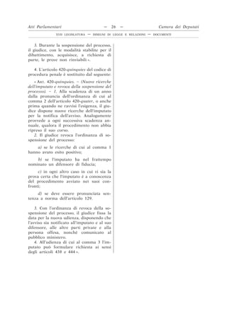 3. Durante la sospensione del processo,
il giudice, con le modalità stabilite per il
dibattimento, acquisisce, a richiesta di
parte, le prove non rinviabili ».
4. L’articolo 420-quinquies del codice di
procedura penale è sostituito dal seguente:
« ART. 420-quinquies. – (Nuove ricerche
dell’imputato e revoca della sospensione del
processo). – 1. Alla scadenza di un anno
dalla pronuncia dell’ordinanza di cui al
comma 2 dell’articolo 420-quater, o anche
prima quando ne ravvisi l’esigenza, il giu-
dice dispone nuove ricerche dell’imputato
per la notifica dell’avviso. Analogamente
provvede a ogni successiva scadenza an-
nuale, qualora il procedimento non abbia
ripreso il suo corso.
2. Il giudice revoca l’ordinanza di so-
spensione del processo:
a) se le ricerche di cui al comma 1
hanno avuto esito positivo;
b) se l’imputato ha nel frattempo
nominato un difensore di fiducia;
c) in ogni altro caso in cui vi sia la
prova certa che l’imputato è a conoscenza
del procedimento avviato nei suoi con-
fronti;
d) se deve essere pronunciata sen-
tenza a norma dell’articolo 129.
3. Con l’ordinanza di revoca della so-
spensione del processo, il giudice fissa la
data per la nuova udienza, disponendo che
l’avviso sia notificato all’imputato e al suo
difensore, alle altre parti private e alla
persona offesa, nonché comunicato al
pubblico ministero.
4. All’udienza di cui al comma 3 l’im-
putato può formulare richiesta ai sensi
degli articoli 438 e 444 ».
Atti Parlamentari — 26 — Camera dei Deputati
XVII LEGISLATURA — DISEGNI DI LEGGE E RELAZIONI — DOCUMENTI
 