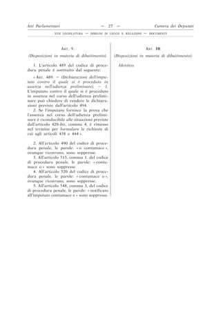 ART. 9.
(Disposizioni in materia di dibattimento).
ART. 10.
(Disposizioni in materia di dibattimento).
1. L’articolo 489 del codice di proce-
dura penale è sostituito dal seguente:
Identico.
« ART. 489. – (Dichiarazioni dell’impu-
tato contro il quale si è proceduto in
assenza nell’udienza preliminare). – 1.
L’imputato contro il quale si è proceduto
in assenza nel corso dell’udienza prelimi-
nare può chiedere di rendere le dichiara-
zioni previste dall’articolo 494.
2. Se l’imputato fornisce la prova che
l’assenza nel corso dell’udienza prelimi-
nare è riconducibile alle situazioni previste
dall’articolo 420-bis, comma 4, è rimesso
nel termine per formulare le richieste di
cui agli articoli 438 e 444 ».
2. All’articolo 490 del codice di proce-
dura penale, le parole: « o contumace »,
ovunque ricorrono, sono soppresse.
3. All’articolo 513, comma 1, del codice
di procedura penale, le parole: « contu-
mace o » sono soppresse.
4. All’articolo 520 del codice di proce-
dura penale, le parole: « contumace o »,
ovunque ricorrono, sono soppresse.
5. All’articolo 548, comma 3, del codice
di procedura penale, le parole: « notificato
all’imputato contumace e » sono soppresse.
Atti Parlamentari — 27 — Camera dei Deputati
XVII LEGISLATURA — DISEGNI DI LEGGE E RELAZIONI — DOCUMENTI
 