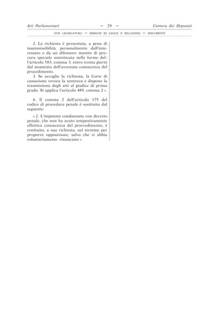2. La richiesta è presentata, a pena di
inammissibilità, personalmente dall’inte-
ressato o da un difensore munito di pro-
cura speciale autenticata nelle forme del-
l’articolo 583, comma 3, entro trenta giorni
dal momento dell’avvenuta conoscenza del
procedimento.
3. Se accoglie la richiesta, la Corte di
cassazione revoca la sentenza e dispone la
trasmissione degli atti al giudice di primo
grado. Si applica l’articolo 489, comma 2 ».
6. Il comma 2 dell’articolo 175 del
codice di procedura penale è sostituito dal
seguente:
« 2. L’imputato condannato con decreto
penale, che non ha avuto tempestivamente
effettiva conoscenza del provvedimento, è
restituito, a sua richiesta, nel termine per
proporre opposizione, salvo che vi abbia
volontariamente rinunciato ».
Atti Parlamentari — 29 — Camera dei Deputati
XVII LEGISLATURA — DISEGNI DI LEGGE E RELAZIONI — DOCUMENTI
 
