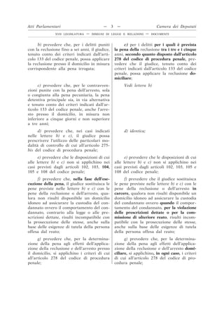 b) prevedere che, per i delitti puniti
con la reclusione fino a sei anni, il giudice,
tenuto conto dei criteri indicati dall’arti-
colo 133 del codice penale, possa applicare
la reclusione presso il domicilio in misura
corrispondente alla pena irrogata;
c) per i delitti per i quali è prevista
la pena della reclusione tra i tre e i cinque
anni, secondo quanto disposto dall’articolo
278 del codice di procedura penale, pre-
vedere che il giudice, tenuto conto dei
criteri indicati dall’articolo 133 del codice
penale, possa applicare la reclusione do-
miciliare;
c) prevedere che, per le contravven-
zioni punite con la pena dell’arresto, sola
o congiunta alla pena pecuniaria, la pena
detentiva principale sia, in via alternativa
e tenuto conto dei criteri indicati dall’ar-
ticolo 133 del codice penale, anche l’arre-
sto presso il domicilio, in misura non
inferiore a cinque giorni e non superiore
a tre anni;
Vedi lettera b)
d) prevedere che, nei casi indicati
nelle lettere b) e c), il giudice possa
prescrivere l’utilizzo delle particolari mo-
dalità di controllo di cui all’articolo 275-
bis del codice di procedura penale;
d) identica;
e) prevedere che le disposizioni di cui
alle lettere b) e c) non si applichino nei
casi previsti dagli articoli 102, 103, 104,
105 e 108 del codice penale;
e) prevedere che le disposizioni di cui
alle lettere b) e c) non si applichino nei
casi previsti dagli articoli 102, 103, 105 e
108 del codice penale;
f) prevedere che, nella fase dell’ese-
cuzione della pena, il giudice sostituisca le
pene previste nelle lettere b) e c) con le
pene della reclusione o dell’arresto, qua-
lora non risulti disponibile un domicilio
idoneo ad assicurare la custodia del con-
dannato ovvero il comportamento del con-
dannato, contrario alla legge o alle pre-
scrizioni dettate, risulti incompatibile con
la prosecuzione delle stesse, anche sulla
base delle esigenze di tutela della persona
offesa dal reato;
f) prevedere che il giudice sostituisca
le pene previste nelle lettere b) e c) con le
pene della reclusione o dell’arresto in
carcere, qualora non risulti disponibile un
domicilio idoneo ad assicurare la custodia
del condannato ovvero quando il compor-
tamento del condannato, per la violazione
delle prescrizioni dettate o per la com-
missione di ulteriore reato, risulti incom-
patibile con la prosecuzione delle stesse,
anche sulla base delle esigenze di tutela
della persona offesa dal reato;
g) prevedere che, per la determina-
zione della pena agli effetti dell’applica-
zione della reclusione e dell’arresto presso
il domicilio, si applichino i criteri di cui
all’articolo 278 del codice di procedura
penale;
g) prevedere che, per la determina-
zione della pena agli effetti dell’applica-
zione della reclusione e dell’arresto domi-
ciliare, si applichino, in ogni caso, i criteri
di cui all’articolo 278 del codice di pro-
cedura penale;
Atti Parlamentari — 3 — Camera dei Deputati
XVII LEGISLATURA — DISEGNI DI LEGGE E RELAZIONI — DOCUMENTI
 