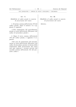 ART. 11.
(Modifiche al codice penale in materia
di prescrizione del reato).
ART. 12.
(Modifiche al codice penale in materia
di prescrizione del reato).
1. Al primo comma dell’articolo 159 del
codice penale, dopo il numero 3) è ag-
giunto il seguente:
Identico.
« 3-bis) sospensione del procedimento
penale ai sensi dell’articolo 420-quater del
codice di procedura penale ».
2. Dopo il terzo comma dell’articolo
159 del codice penale, è aggiunto il se-
guente:
« Nel caso di sospensione del procedi-
mento ai sensi dell’articolo 420-quater del
codice di procedura penale, la durata della
sospensione della prescrizione del reato
non può superare i termini previsti dal
secondo comma dell’articolo 161 del pre-
sente codice ».
Atti Parlamentari — 30 — Camera dei Deputati
XVII LEGISLATURA — DISEGNI DI LEGGE E RELAZIONI — DOCUMENTI
 