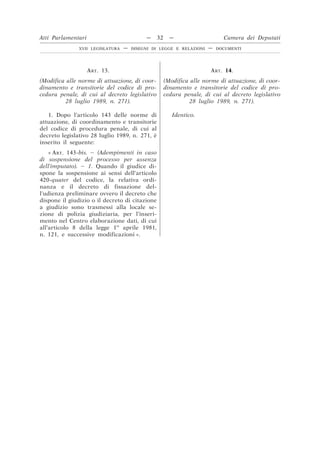 ART. 13.
(Modifica alle norme di attuazione, di coor-
dinamento e transitorie del codice di pro-
cedura penale, di cui al decreto legislativo
28 luglio 1989, n. 271).
ART. 14.
(Modifica alle norme di attuazione, di coor-
dinamento e transitorie del codice di pro-
cedura penale, di cui al decreto legislativo
28 luglio 1989, n. 271).
1. Dopo l’articolo 143 delle norme di
attuazione, di coordinamento e transitorie
del codice di procedura penale, di cui al
decreto legislativo 28 luglio 1989, n. 271, è
inserito il seguente:
Identico.
« ART. 143-bis. – (Adempimenti in caso
di sospensione del processo per assenza
dell’imputato). – 1. Quando il giudice di-
spone la sospensione ai sensi dell’articolo
420-quater del codice, la relativa ordi-
nanza e il decreto di fissazione del-
l’udienza preliminare ovvero il decreto che
dispone il giudizio o il decreto di citazione
a giudizio sono trasmessi alla locale se-
zione di polizia giudiziaria, per l’inseri-
mento nel Centro elaborazione dati, di cui
all’articolo 8 della legge 1o
aprile 1981,
n. 121, e successive modificazioni ».
Atti Parlamentari — 32 — Camera dei Deputati
XVII LEGISLATURA — DISEGNI DI LEGGE E RELAZIONI — DOCUMENTI
 