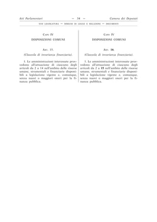 CAPO IV
DISPOSIZIONI COMUNI
CAPO IV
DISPOSIZIONI COMUNI
ART. 15.
(Clausola di invarianza finanziaria).
ART. 16.
(Clausola di invarianza finanziaria).
1. Le amministrazioni interessate prov-
vedono all’attuazione di ciascuno degli
articoli da 2 a 14 nell’ambito delle risorse
umane, strumentali e finanziarie disponi-
bili a legislazione vigente e, comunque,
senza nuovi o maggiori oneri per la fi-
nanza pubblica.
1. Le amministrazioni interessate prov-
vedono all’attuazione di ciascuno degli
articoli da 2 a 15 nell’ambito delle risorse
umane, strumentali e finanziarie disponi-
bili a legislazione vigente e, comunque,
senza nuovi o maggiori oneri per la fi-
nanza pubblica.
Atti Parlamentari — 34 — Camera dei Deputati
XVII LEGISLATURA — DISEGNI DI LEGGE E RELAZIONI — DOCUMENTI
 