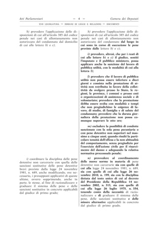 h) prevedere l’applicazione delle di-
sposizioni di cui all’articolo 385 del codice
penale nei casi di allontanamento non
autorizzato del condannato dal domicilio
di cui alle lettere b) e c);
h) prevedere l’applicazione delle di-
sposizioni di cui all’articolo 385 del codice
penale nei casi di allontanamento non
autorizzato del condannato dal luogo in
cui sono in corso di esecuzione le pene
previste dalle lettere b) e c);
i) prevedere, altresì, che per i reati di
cui alle lettere b) e c) il giudice, sentiti
l’imputato e il pubblico ministero, possa
applicare anche la sanzione del lavoro di
pubblica utilità, con le modalità di cui alla
lettera l);
l) prevedere che il lavoro di pubblica
utilità non possa essere inferiore a dieci
giorni e consista nella prestazione di at-
tività non retribuita in favore della collet-
tività da svolgere presso lo Stato, le re-
gioni, le province, i comuni o presso enti
o organizzazioni di assistenza sociale e di
volontariato; prevedere che la prestazione
debba essere svolta con modalità e tempi
che non pregiudichino le esigenze di la-
voro, di studio, di famiglia e di salute del
condannato; prevedere che la durata gior-
naliera della prestazione non possa co-
munque superare le otto ore;
m) escludere la punibilità di condotte
sanzionate con la sola pena pecuniaria o
con pene detentive non superiori nel mas-
simo a cinque anni, quando risulti la parti-
colare tenuità dell’offesa e la non abitualità
del comportamento, senza pregiudizio per
l’esercizio dell’azione civile per il risarci-
mento del danno e adeguando la relativa
normativa processuale penale;
i) coordinare la disciplina delle pene
detentive non carcerarie con quella delle
sanzioni sostitutive delle pene detentive
brevi previste dalla legge 24 novembre
1981, n. 689, anche modificando, ove ne-
cessario, i presupposti applicativi di queste
ultime, ovvero sopprimendo, anche in
parte, le stesse, al fine di razionalizzare e
graduare il sistema delle pene e delle
sanzioni sostitutive in concreto applicabili
dal giudice di primo grado;
n) provvedere al coordinamento
delle nuove norme in materia di pene
detentive non carcerarie sia con quelle di
cui alla legge 24 novembre 1981, n. 689,
sia con quelle di cui alla legge 26 no-
vembre 2010, n. 199, sia con la disciplina
dettata dal testo unico di cui al decreto
del Presidente della Repubblica 14 no-
vembre 2002, n. 313, sia con quelle di
cui alla legge 26 luglio 1975, n. 354,
tenendo conto della necessità di razio-
nalizzare e di graduare il sistema delle
pene, delle sanzioni sostitutive e delle
misure alternative applicabili in concreto
dal giudice di primo grado.
Atti Parlamentari — 4 — Camera dei Deputati
XVII LEGISLATURA — DISEGNI DI LEGGE E RELAZIONI — DOCUMENTI
 