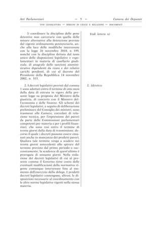 l) coordinare la disciplina delle pene
detentive non carcerarie con quella delle
misure alternative alla detenzione previste
dal vigente ordinamento penitenziario, an-
che alla luce delle modifiche intervenute
con la legge 26 novembre 2010, n. 199,
nonché con la disciplina dettata dal testo
unico delle disposizioni legislative e rego-
lamentari in materia di casellario giudi-
ziale, di anagrafe delle sanzioni ammini-
strative dipendenti da reato e dei relativi
carichi pendenti, di cui al decreto del
Presidente della Repubblica 14 novembre
2002, n. 313.
Vedi lettera n)
2. I decreti legislativi previsti dal comma
1 sono adottati entro il termine di otto mesi
dalla data di entrata in vigore della pre-
sente legge su proposta del Ministro della
giustizia, di concerto con il Ministro del-
l’economia e delle finanze. Gli schemi dei
decreti legislativi, a seguito di deliberazione
preliminare del Consiglio dei ministri, sono
trasmessi alle Camere, corredati di rela-
zione tecnica, per l’espressione dei pareri
da parte delle Commissioni parlamentari
competenti per materia e per i profili finan-
ziari, che sono resi entro il termine di
trenta giorni dalla data di trasmissione, de-
corso il quale i decreti possono essere ema-
nati anche in mancanza dei predetti pareri.
Qualora tale termine venga a scadere nei
trenta giorni antecedenti allo spirare del
termine previsto dal primo periodo o suc-
cessivamente, la scadenza di quest’ultimo è
prorogata di sessanta giorni. Nella reda-
zione dei decreti legislativi di cui al pre-
sente comma il Governo tiene conto delle
eventuali modificazioni della normativa vi-
gente comunque intervenute fino al mo-
mento dell’esercizio della delega. I predetti
decreti legislativi contengono, altresì, le di-
sposizioni necessarie al coordinamento con
le altre norme legislative vigenti nella stessa
materia.
2. Identico.
Atti Parlamentari — 5 — Camera dei Deputati
XVII LEGISLATURA — DISEGNI DI LEGGE E RELAZIONI — DOCUMENTI
 