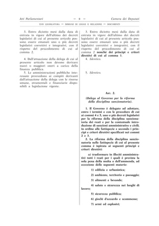 3. Entro diciotto mesi dalla data di
entrata in vigore dell’ultimo dei decreti
legislativi di cui al presente articolo pos-
sono essere emanati uno o più decreti
legislativi correttivi e integrativi, con il
rispetto del procedimento di cui al
comma 2.
3. Entro diciotto mesi dalla data di
entrata in vigore dell’ultimo dei decreti
legislativi di cui al presente articolo pos-
sono essere emanati uno o più decreti
legislativi correttivi e integrativi, con il
rispetto del procedimento di cui al
comma 2 nonché dei princìpi e criteri
direttivi di cui al comma 1.
4. Dall’attuazione della delega di cui al
presente articolo non devono derivare
nuovi o maggiori oneri a carico della
finanza pubblica.
4. Identico.
5. Le amministrazioni pubbliche inte-
ressate provvedono ai compiti derivanti
dall’attuazione della delega con le risorse
umane, strumentali e finanziarie dispo-
nibili a legislazione vigente.
5. Identico.
ART. 2.
(Delega al Governo per la riforma
della disciplina sanzionatoria).
1. Il Governo è delegato ad adottare,
entro i termini e con le procedure di cui
ai commi 4 e 5, uno o più decreti legislativi
per la riforma della disciplina sanziona-
toria dei reati e per la contestuale intro-
duzione di sanzioni amministrative e civili,
in ordine alle fattispecie e secondo i prin-
cìpi e criteri direttivi specificati nei commi
2 e 3.
2. La riforma della disciplina sanzio-
natoria nelle fattispecie di cui al presente
comma è ispirata ai seguenti princìpi e
criteri direttivi:
a) trasformare in illeciti amministra-
tivi tutti i reati per i quali è prevista la
sola pena della multa o dell’ammenda, ad
eccezione delle seguenti materie:
1) edilizia e urbanistica;
2) ambiente, territorio e paesaggio;
3) alimenti e bevande;
4) salute e sicurezza nei luoghi di
lavoro;
5) sicurezza pubblica;
6) giochi d’azzardo e scommesse;
7) armi ed esplosivi;
Atti Parlamentari — 6 — Camera dei Deputati
XVII LEGISLATURA — DISEGNI DI LEGGE E RELAZIONI — DOCUMENTI
 