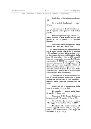 8) elezioni e finanziamento ai par-
titi;
9) proprietà intellettuale e indu-
striale;
b) trasformare in illeciti amministra-
tivi i seguenti reati previsti dal codice
penale:
1) i delitti previsti dagli articoli 527,
primo comma, e 528, limitatamente alle
ipotesi di cui al primo e al secondo
comma;
2) le contravvenzioni previste dagli
articoli 652, 659, 661, 668 e 726;
c) trasformare in illecito amministra-
tivo il reato di cui all’articolo 2, comma
1-bis, del decreto-legge 12 settembre 1983,
n. 463, convertito, con modificazioni, dalla
legge 11 novembre 1983, n. 638, purché
l’omesso versamento non ecceda il limite
complessivo di 10.000 euro annui e pre-
servando comunque il principio per cui il
datore di lavoro non risponde a titolo di
illecito amministrativo, se provvede al ver-
samento entro il termine di tre mesi dalla
contestazione o dalla notifica dell’avvenuto
accertamento della violazione;
d) trasformare in illeciti amministra-
tivi le contravvenzioni punite con la pena
alternativa dell’arresto o dell’ammenda,
previste dalle seguenti disposizioni di
legge:
1) articolo 11, primo comma, della
legge 8 gennaio 1931, n. 234;
2) articolo 171-quater della legge
22 aprile 1941, n. 633;
3) articolo 3 del decreto legislativo
luogotenenziale 10 agosto 1945, n. 506;
4) articolo 15, secondo comma,
della legge 28 novembre 1965, n. 1329;
5) articolo 16, quarto comma, del
decreto-legge 26 ottobre 1970, n. 745, con-
vertito, con modificazioni, dalla legge 18
dicembre 1970, n. 1034;
Atti Parlamentari — 7 — Camera dei Deputati
XVII LEGISLATURA — DISEGNI DI LEGGE E RELAZIONI — DOCUMENTI
 