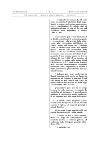 6) articolo 28, comma 2, del testo
unico in materia di disciplina degli stupe-
facenti e sostanze psicotrope, prevenzione,
cura e riabilitazione dei relativi stati di
tossicodipendenza, di cui al decreto del
Presidente della Repubblica 9 ottobre
1990, n. 309;
e) prevedere, per i reati trasformati
in illeciti amministrativi, sanzioni adeguate
e proporzionate alla gravità della viola-
zione, alla reiterazione dell’illecito, al-
l’opera svolta dall’agente per l’elimina-
zione o attenuazione delle sue conse-
guenze, nonché alla personalità dello
stesso e alle sue condizioni economiche;
prevedere come sanzione principale il pa-
gamento di una somma compresa tra un
minimo di euro 5.000 ed un massimo di
euro 50.000; prevedere, nelle ipotesi di cui
alle lettere b) e d), l’applicazione di even-
tuali sanzioni amministrative accessorie
consistenti nella sospensione di facoltà e
diritti derivanti da provvedimenti dell’am-
ministrazione;
f) indicare, per i reati trasformati in
illeciti amministrativi, quale sia l’autorità
competente ad irrogare le sanzioni di cui
alla lettera e), nel rispetto dei criteri di
riparto indicati nell’articolo 17 della legge
24 novembre 1981, n. 689;
g) prevedere, per i casi in cui venga
irrogata la sola sanzione pecuniaria, la
possibilità di estinguere il procedimento
mediante il pagamento, anche rateizzato,
di un importo pari alla metà della stessa.
3. La riforma della disciplina sanzio-
natoria nelle fattispecie di cui al presente
comma è ispirata ai seguenti princìpi e
criteri direttivi:
a) abrogare i reati previsti dalle se-
guenti disposizioni del codice penale:
1) delitti di cui al libro secondo,
titolo VII, capo III, limitatamente alle
condotte relative a scritture private, ad
esclusione delle fattispecie previste all’ar-
ticolo 491;
2) articolo 594;
Atti Parlamentari — 8 — Camera dei Deputati
XVII LEGISLATURA — DISEGNI DI LEGGE E RELAZIONI — DOCUMENTI
 