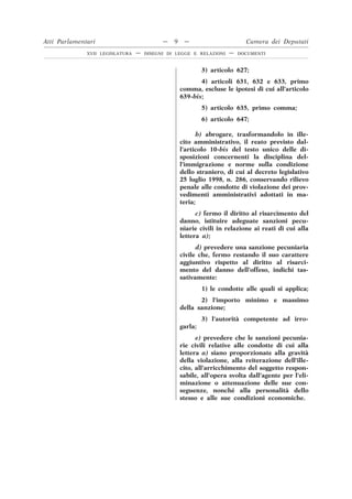 3) articolo 627;
4) articoli 631, 632 e 633, primo
comma, escluse le ipotesi di cui all’articolo
639-bis;
5) articolo 635, primo comma;
6) articolo 647;
b) abrogare, trasformandolo in ille-
cito amministrativo, il reato previsto dal-
l’articolo 10-bis del testo unico delle di-
sposizioni concernenti la disciplina del-
l’immigrazione e norme sulla condizione
dello straniero, di cui al decreto legislativo
25 luglio 1998, n. 286, conservando rilievo
penale alle condotte di violazione dei prov-
vedimenti amministrativi adottati in ma-
teria;
c) fermo il diritto al risarcimento del
danno, istituire adeguate sanzioni pecu-
niarie civili in relazione ai reati di cui alla
lettera a);
d) prevedere una sanzione pecuniaria
civile che, fermo restando il suo carattere
aggiuntivo rispetto al diritto al risarci-
mento del danno dell’offeso, indichi tas-
sativamente:
1) le condotte alle quali si applica;
2) l’importo minimo e massimo
della sanzione;
3) l’autorità competente ad irro-
garla;
e) prevedere che le sanzioni pecunia-
rie civili relative alle condotte di cui alla
lettera a) siano proporzionate alla gravità
della violazione, alla reiterazione dell’ille-
cito, all’arricchimento del soggetto respon-
sabile, all’opera svolta dall’agente per l’eli-
minazione o attenuazione delle sue con-
seguenze, nonché alla personalità dello
stesso e alle sue condizioni economiche.
Atti Parlamentari — 9 — Camera dei Deputati
XVII LEGISLATURA — DISEGNI DI LEGGE E RELAZIONI — DOCUMENTI
 