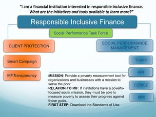 Responsible Inclusive Finance
CLIENT PROTECTION
SOCIAL PERFORMANCE
MANAGEMENT
Smart Campaign
MFTransparency
Social Performance Task Force
Truelift
CERISE
PPI
MIX
MISSION: Provide a poverty measurement tool for
organizations and businesses with a mission to
serve the poor.
RELATION TO RIF: If institutions have a poverty-
focused social mission, they must be able to
measure poverty to assess their progress against
those goals.
FIRST STEP: Download the Standards of Use.
 