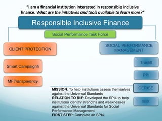 Responsible Inclusive Finance
CLIENT PROTECTION
SOCIAL PERFORMANCE
MANAGEMENT
Smart Campaignfi
MFTransparency
MISSION: To help institutions assess themselves
against the Universal Standards
RELATION TO RIF: Developed the SPI4 to help
institutions identify strengths and weaknesses
against the Universal Standards for Social
Performance Management
FIRST STEP: Complete an SPI4.
Social Performance Task Force
Truelift
CERISE
PPI
MIX
 