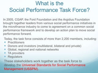What is the
Social Performance Task Force?
Today, the task force consists of more than 2,200 members, including:
 Practitioners
 Donors and investors (multilateral, bilateral and private)
 Global, regional and national networks
 TA providers
 Regulators
In 2005, CGAP, the Ford Foundation and the Argidius Foundation
brought together leaders from various social performance initiatives in
the microfinance industry to come to agreement on a common social
performance framework and to develop an action plan to move social
performance forward.
These stakeholders work together as the task force to
develop the Universal Standards for Social Performance
Management (USSPM).
 