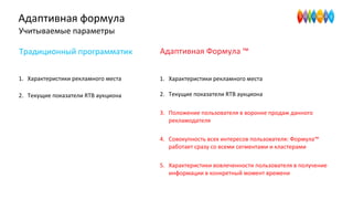Адаптивная формула
Учитываемые параметры
1. Характеристики рекламного места
2. Текущие показатели RTB аукциона
Традиционный программатик Адаптивная Формула ™
1. Характеристики рекламного места
2. Текущие показатели RTB аукциона
3. Положение пользователя в воронке продаж данного
рекламодателя
4. Совокупность всех интересов пользователя: Формула™
работает сразу со всеми сегментами и кластерами
5. Характеристики вовлеченности пользователя в получение
информации в конкретный момент времени
 