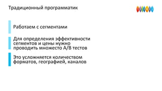 Традиционный программатик
Работаем с сегментами
Для определения эффективности
сегментов и цены нужно
проводить множесто A/B тестов
Это усложняется количеством
форматов, географией, каналов
 