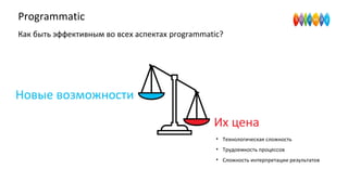 Programmatic
Как быть эффективным во всех аспектах programmatic?
Новые возможности
Их цена
• Технологическая сложность
• Трудоемкость процессов
• Сложность интерпретации результатов
 