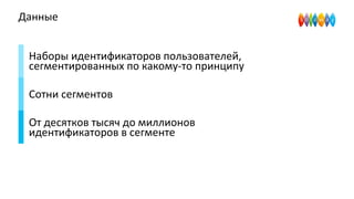 Данные
Наборы идентификаторов пользователей,
сегментированных по какому-то принципу
Сотни сегментов
От десятков тысяч до миллионов
идентификаторов в сегменте
 