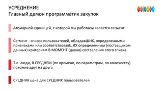 УСРЕДНЕНИЕ
Главный демон программатик закупок
Атомарной единицей, с которой мы работаем является сегмент
Сегмент - список пользователей, обладавШИХ, определенными
признаками или соответствовавШИХ определенным (поставщиком
данных) критериям В МОМЕНТ (давно) составления этого списка
Т.е. люди, В СРЕДНЕМ (по времени, по параметрам, по количеству)
похожие друг на друга
СРЕДНЯЯ цена для СРЕДНИХ пользователей
 