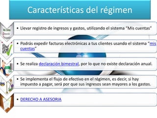 Características del régimen 
• Llevar registro de ingresos y gastos, utilizando el sistema “Mis cuentas” 
• Podrás expedir facturas electrónicas a tus clientes usando el sistema “mis 
cuentas” 
• Se realiza declaración bimestral, por lo que no existe declaración anual. 
• Se implementa el flujo de efectivo en el régimen, es decir, si hay 
impuesto a pagar, será por que sus ingresos sean mayores a los gastos. 
• DERECHO A ASESORIA 
 