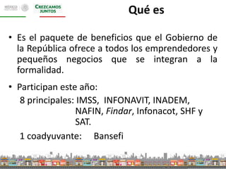 Qué es 
• Es el paquete de beneficios que el Gobierno de 
la República ofrece a todos los emprendedores y 
pequeños negocios que se integran a la 
formalidad. 
• Participan este año: 
8 principales: IMSS, INFONAVIT, INADEM, 
NAFIN, Findar, Infonacot, SHF y 
SAT. 
1 coadyuvante: Bansefi 
 
