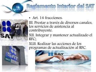 • Art. 14 fracciones: 
III. Prestar a través de diversos canales, 
los servicios de asistencia al 
contribuyente. 
XII. Integrar y mantener actualizado el 
RFC; 
XLII. Realizar las acciones de los 
programas de actualización al RFC. 
 