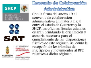 Con la firma del anexo 19 al 
convenio de colaboración 
administrativa en materia fiscal 
entre el estado de Guerrero y la 
SHCP, las oficinas fiscales estatales 
estarán brindando la orientación y 
asesoría necesaria para el 
cumplimiento de las disposiciones 
fiscales de este régimen, así como la 
recepción de los trámites de 
inscripción y movimientos al RFC 
relativos a dicho régimen. 
 