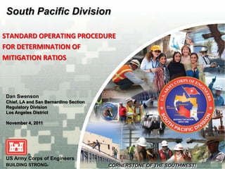 South Pacific Division

STANDARD OPERATING PROCEDURE
FOR DETERMINATION OF
MITIGATION RATIOS




Dan Swenson
Chief, LA and San Bernardino Section
Regulatory Division
Los Angeles District

November 4, 2011




US Army Corps of Engineers
BUILDING STRONG®
 
